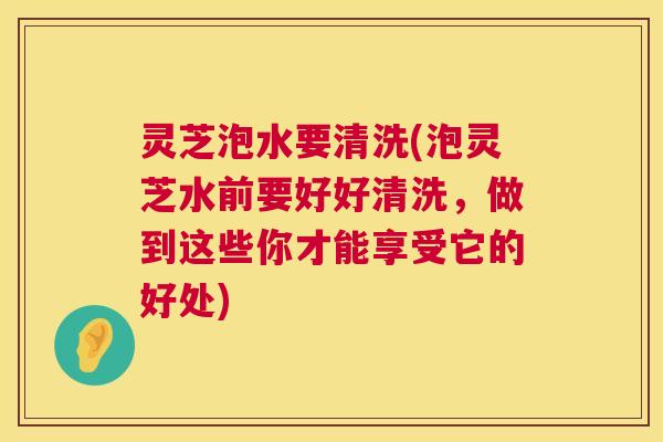 灵芝泡水要清洗(泡灵芝水前要好好清洗,做到这些你才能享受它的好处) 第1张 灵芝泡水要清洗(泡灵芝水前要好好清洗,做到这些你才能享受它的好处) 第1张