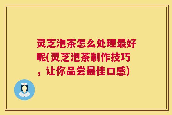 灵芝泡茶怎么处理最好呢(灵芝泡茶制作技巧，让你品尝最佳口感)  第1张