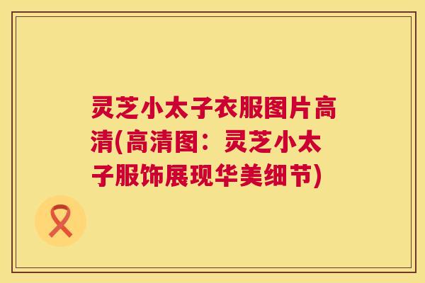 灵芝小太子衣服图片高清(高清图:灵芝小太子服饰展现华美细节) 第1张 灵芝小太子衣服图片高清(高清图:灵芝小太子服饰展现华美细节) 第1张