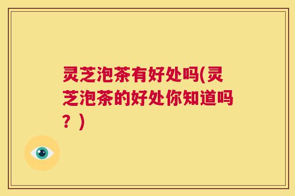 灵芝泡茶有好处吗(灵芝泡茶的好处你知道吗?) 第1张 灵芝泡茶有好处吗(灵芝泡茶的好处你知道吗?) 第1张