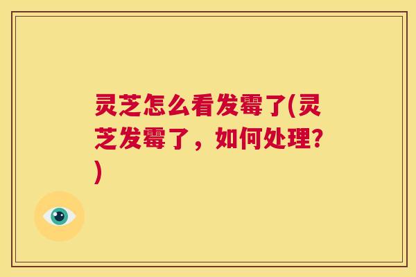 灵芝怎么看发霉了(灵芝发霉了，如何处理？)  第1张