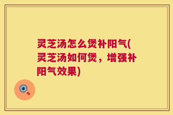 灵芝汤怎么煲补阳气(灵芝汤如何煲，增强补阳气效果)  第1张