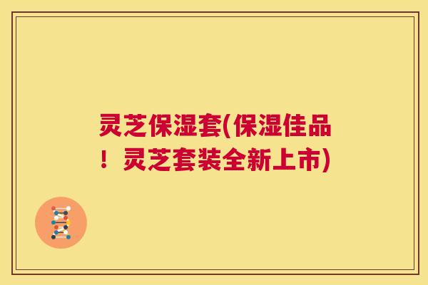 灵芝保湿套(保湿佳品!灵芝套装全新上市) 第1张 灵芝保湿套(保湿佳品!灵芝套装全新上市) 第1张