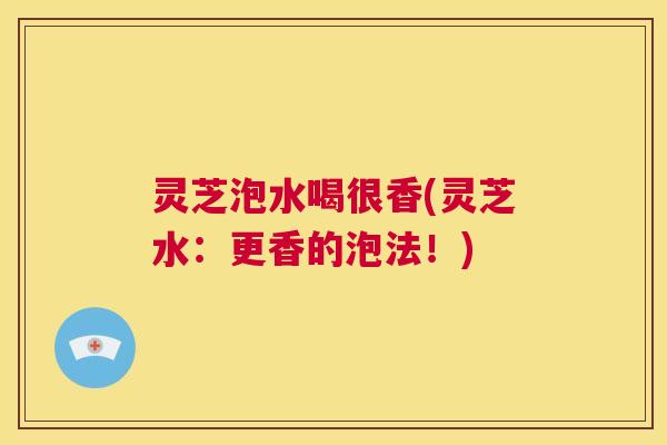 灵芝泡水喝很香(灵芝水:更香的泡法!) 第1张 灵芝泡水喝很香(灵芝水:更香的泡法!) 第1张