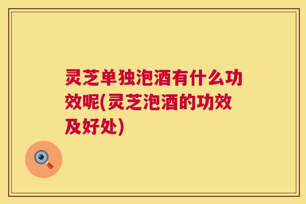 灵芝单独泡酒有什么功效呢(灵芝泡酒的功效及好处) 第1张 灵芝单独泡酒有什么功效呢(灵芝泡酒的功效及好处) 第1张
