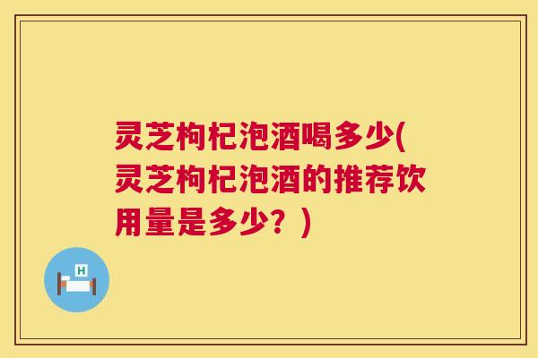 灵芝枸杞泡酒喝多少(灵芝枸杞泡酒的推荐饮用量是多少?) 第1张 灵芝枸杞泡酒喝多少(灵芝枸杞泡酒的推荐饮用量是多少?) 第1张