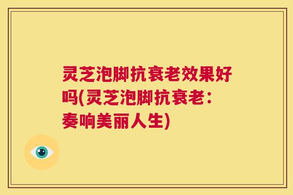 灵芝泡脚抗衰老效果好吗(灵芝泡脚抗衰老：奏响美丽人生)  第1张