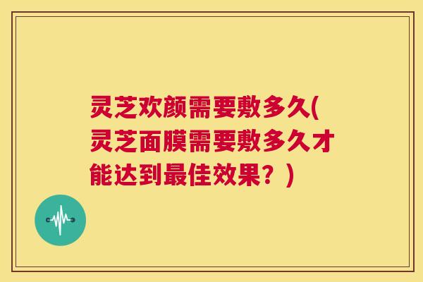 灵芝欢颜需要敷多久(灵芝面膜需要敷多久才能达到最佳效果?) 第1张 灵芝欢颜需要敷多久(灵芝面膜需要敷多久才能达到最佳效果?) 第1张