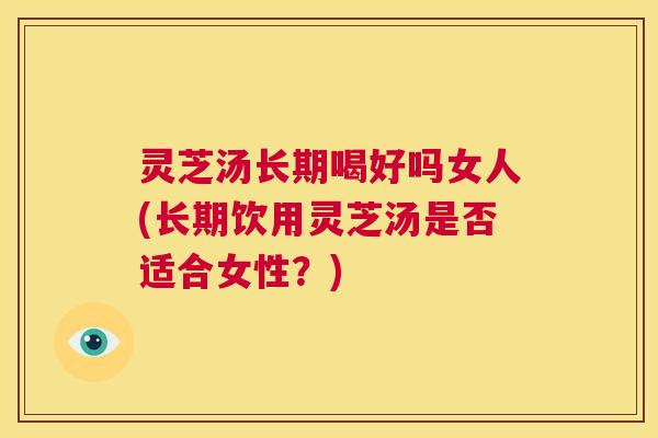 灵芝汤长期喝好吗女人(长期饮用灵芝汤是否适合女性?) 第1张 灵芝汤长期喝好吗女人(长期饮用灵芝汤是否适合女性?) 第1张