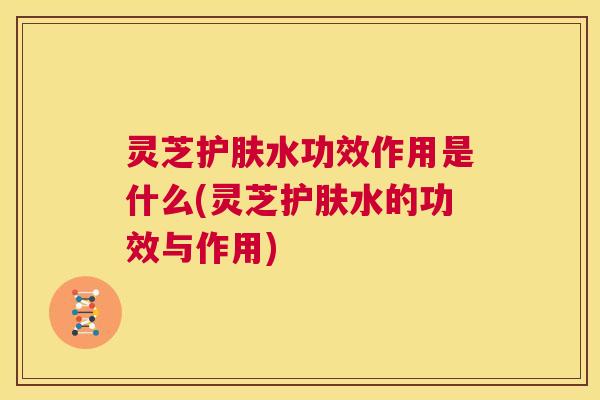 灵芝护肤水功效作用是什么(灵芝护肤水的功效与作用) 第1张 灵芝护肤水功效作用是什么(灵芝护肤水的功效与作用) 第1张
