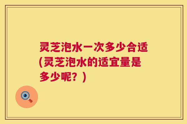 灵芝泡水一次多少合适(灵芝泡水的适宜量是多少呢?) 第1张 灵芝泡水一次多少合适(灵芝泡水的适宜量是多少呢?) 第1张