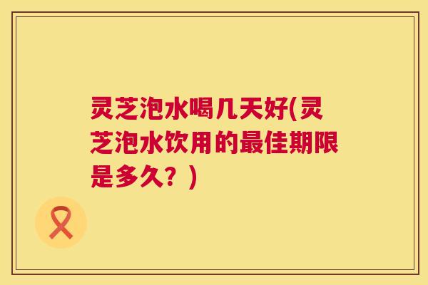 灵芝泡水喝几天好(灵芝泡水饮用的最佳期限是多久?) 第1张 灵芝泡水喝几天好(灵芝泡水饮用的最佳期限是多久?) 第1张