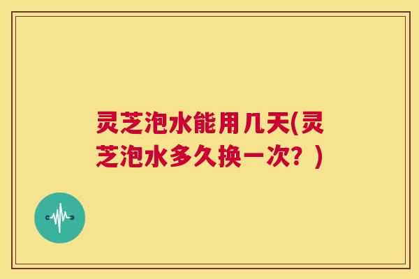 灵芝泡水能用几天(灵芝泡水多久换一次?) 第1张 灵芝泡水能用几天(灵芝泡水多久换一次?) 第1张