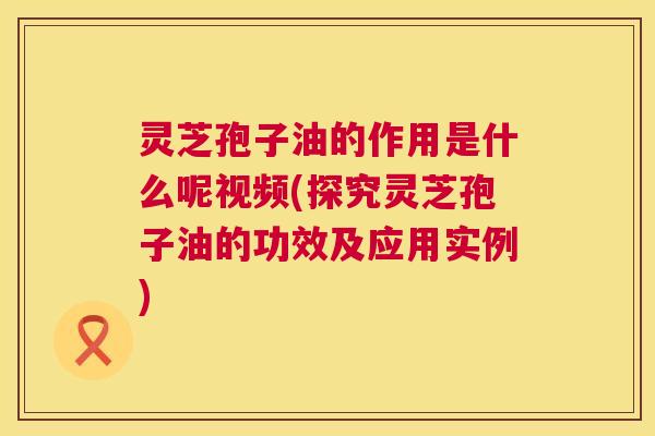 灵芝孢子油的作用是什么呢视频(探究灵芝孢子油的功效及应用实例) 第1张 灵芝孢子油的作用是什么呢视频(探究灵芝孢子油的功效及应用实例) 第1张