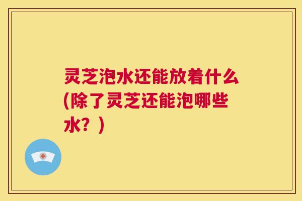 灵芝泡水还能放着什么(除了灵芝还能泡哪些水?) 第1张 灵芝泡水还能放着什么(除了灵芝还能泡哪些水?) 第1张
