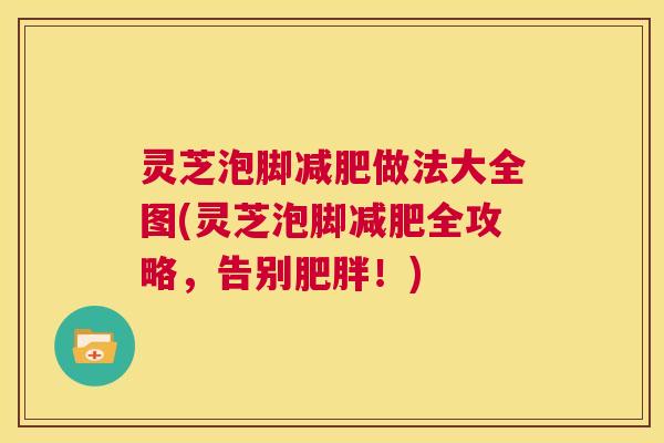 灵芝泡脚减肥做法大全图(灵芝泡脚减肥全攻略，告别肥胖！)  第1张