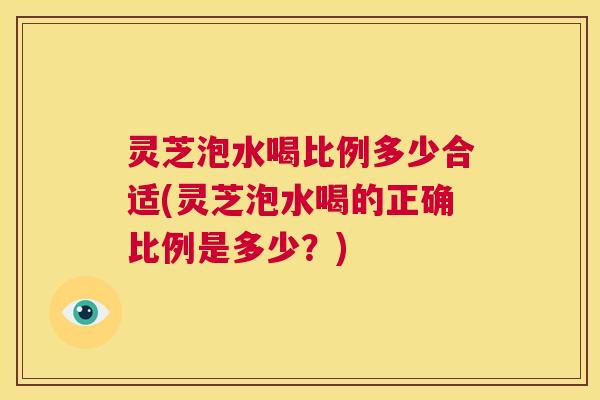灵芝泡水喝比例多少合适(灵芝泡水喝的正确比例是多少？)  第1张