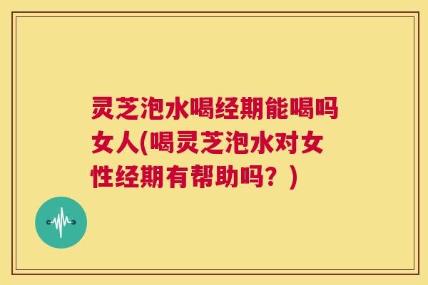 灵芝泡水喝经期能喝吗女人(喝灵芝泡水对女性经期有帮助吗？)  第1张