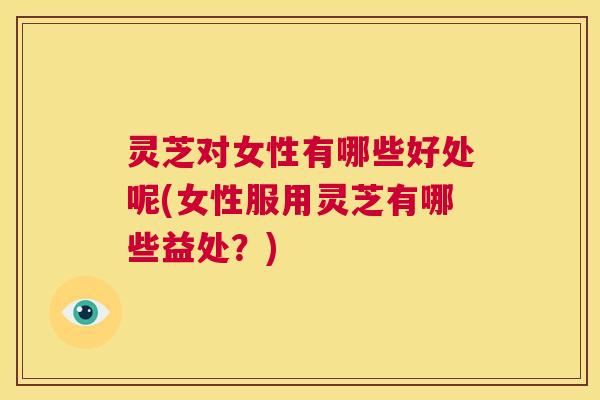 灵芝对女性有哪些好处呢(女性服用灵芝有哪些益处?) 第1张 灵芝对女性有哪些好处呢(女性服用灵芝有哪些益处?) 第1张