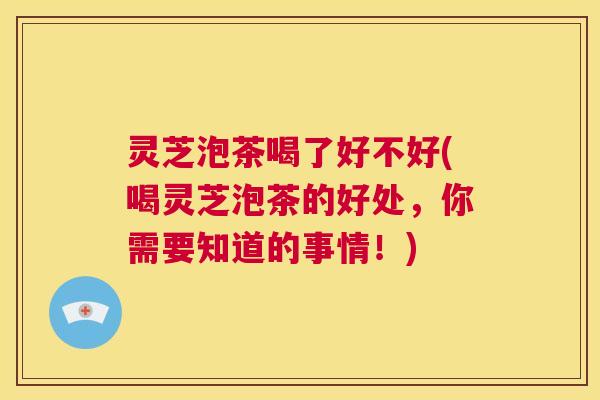 灵芝泡茶喝了好不好(喝灵芝泡茶的好处，你需要知道的事情！)  第1张