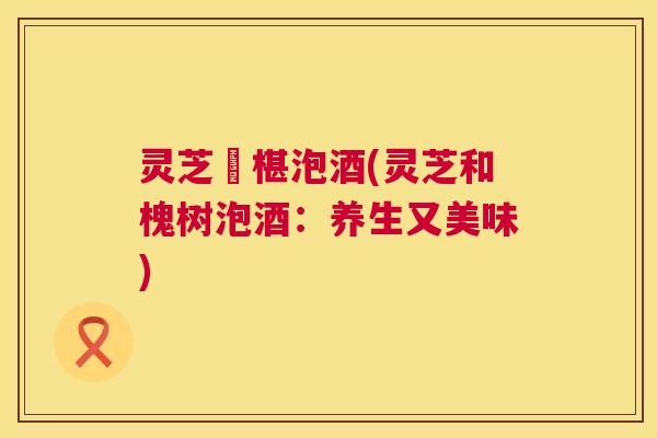 灵芝槡椹泡酒(灵芝和槐树泡酒:养生又美味) 第1张 灵芝槡椹泡酒(灵芝和槐树泡酒:养生又美味) 第1张