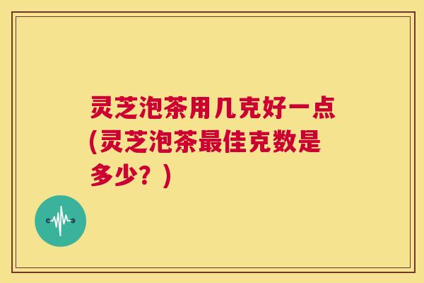 灵芝泡茶用几克好一点(灵芝泡茶最佳克数是多少?) 第1张 灵芝泡茶用几克好一点(灵芝泡茶最佳克数是多少?) 第1张
