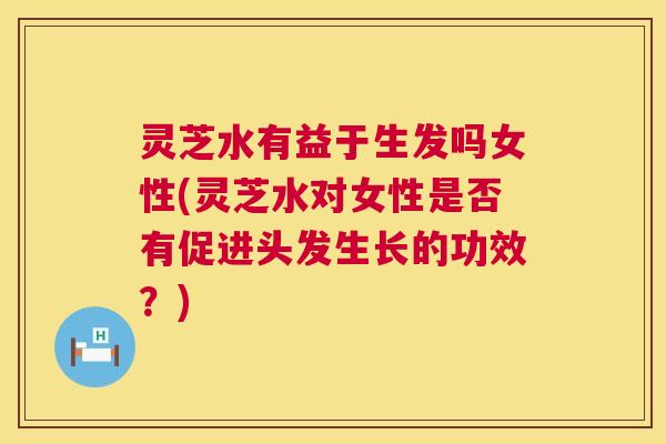灵芝水有益于生发吗女性(灵芝水对女性是否有促进头发生长的功效?) 第1张 灵芝水有益于生发吗女性(灵芝水对女性是否有促进头发生长的功效?) 第1张