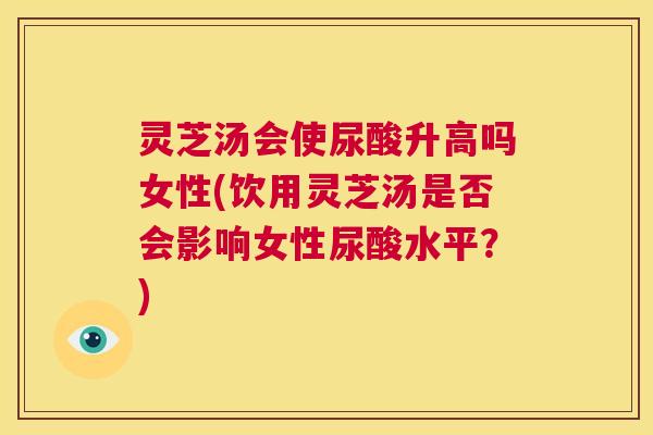 灵芝汤会使尿酸升高吗女性(饮用灵芝汤是否会影响女性尿酸水平？)  第1张