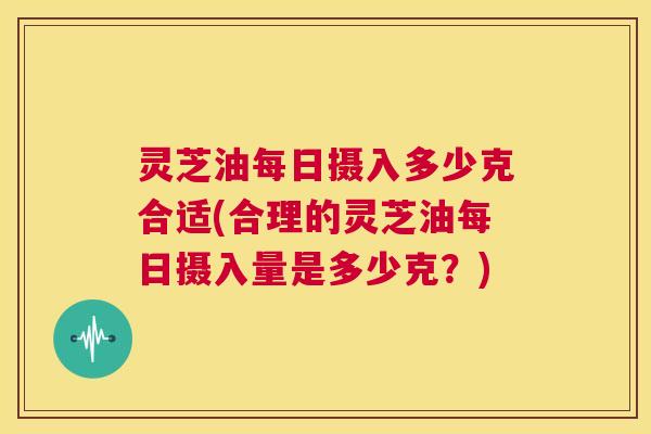 灵芝油每日摄入多少克合适(合理的灵芝油每日摄入量是多少克?) 第1张 灵芝油每日摄入多少克合适(合理的灵芝油每日摄入量是多少克?) 第1张