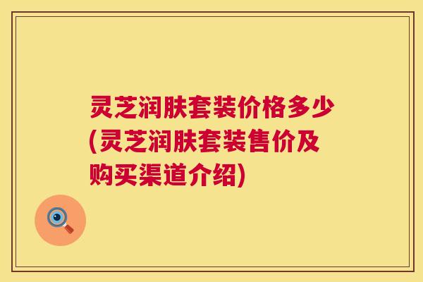 灵芝润肤套装价格多少(灵芝润肤套装售价及购买渠道介绍) 第1张 灵芝润肤套装价格多少(灵芝润肤套装售价及购买渠道介绍) 第1张
