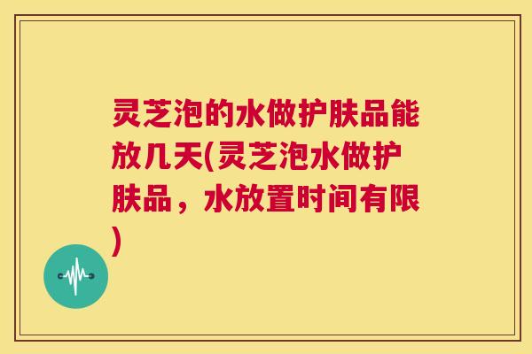 灵芝泡的水做护肤品能放几天(灵芝泡水做护肤品,水放置时间有限) 第1张 灵芝泡的水做护肤品能放几天(灵芝泡水做护肤品,水放置时间有限) 第1张
