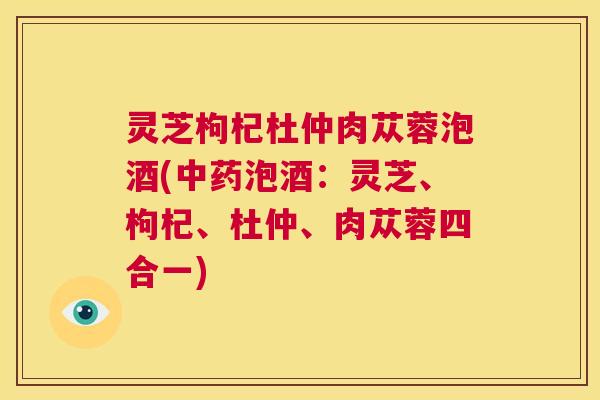 灵芝枸杞杜仲肉苁蓉泡酒(中药泡酒:灵芝、枸杞、杜仲、肉苁蓉四合一) 第1张 灵芝枸杞杜仲肉苁蓉泡酒(中药泡酒:灵芝、枸杞、杜仲、肉苁蓉四合一) 第1张