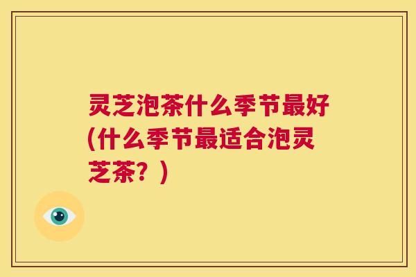 灵芝泡茶什么季节最好(什么季节最适合泡灵芝茶?) 第1张 灵芝泡茶什么季节最好(什么季节最适合泡灵芝茶?) 第1张