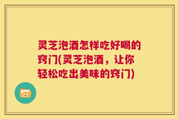 灵芝泡酒怎样吃好喝的窍门(灵芝泡酒,让你轻松吃出美味的窍门) 第1张 灵芝泡酒怎样吃好喝的窍门(灵芝泡酒,让你轻松吃出美味的窍门) 第1张
