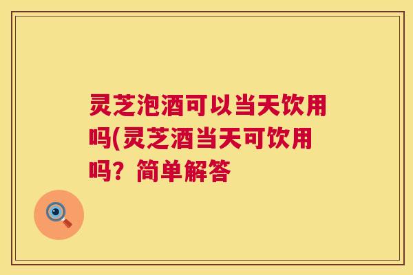 灵芝泡酒可以当天饮用吗(灵芝酒当天可饮用吗?简单解答 第1张 灵芝泡酒可以当天饮用吗(灵芝酒当天可饮用吗?简单解答 第1张