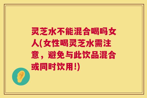 灵芝水不能混合喝吗女人(女性喝灵芝水需注意,避免与此饮品混合或同时饮用!) 第1张 灵芝水不能混合喝吗女人(女性喝灵芝水需注意,避免与此饮品混合或同时饮用!) 第1张