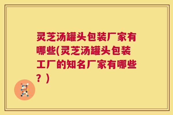 灵芝汤罐头包装厂家有哪些(灵芝汤罐头包装工厂的知名厂家有哪些?) 第1张 灵芝汤罐头包装厂家有哪些(灵芝汤罐头包装工厂的知名厂家有哪些?) 第1张