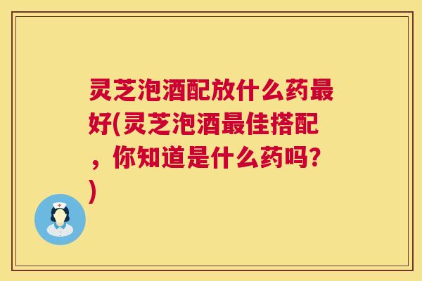 灵芝泡酒配放什么药最好(灵芝泡酒最佳搭配，你知道是什么药吗？)  第1张