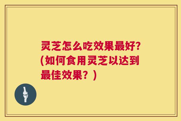 灵芝怎么吃效果最好?(如何食用灵芝以达到最佳效果?) 第1张 灵芝怎么吃效果最好?(如何食用灵芝以达到最佳效果?) 第1张
