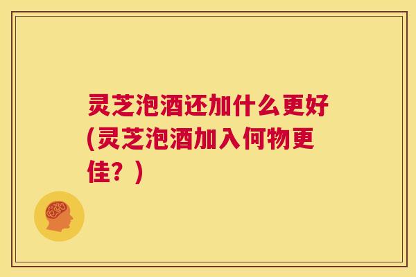 灵芝泡酒还加什么更好(灵芝泡酒加入何物更佳?) 第1张 灵芝泡酒还加什么更好(灵芝泡酒加入何物更佳?) 第1张