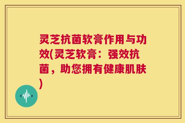 灵芝抗菌软膏作用与功效(灵芝软膏：强效抗菌，助您拥有健康肌肤)  第1张