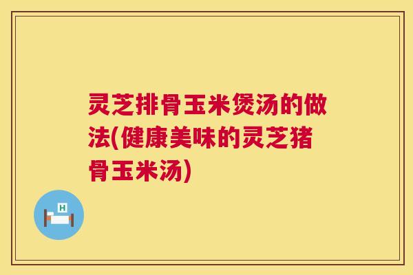 灵芝排骨玉米煲汤的做法(健康美味的灵芝猪骨玉米汤)  第1张