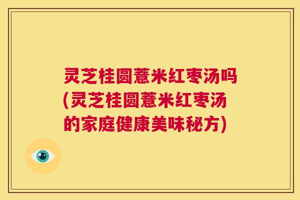 灵芝桂圆薏米红枣汤吗(灵芝桂圆薏米红枣汤的家庭健康美味秘方) 第1张 灵芝桂圆薏米红枣汤吗(灵芝桂圆薏米红枣汤的家庭健康美味秘方) 第1张