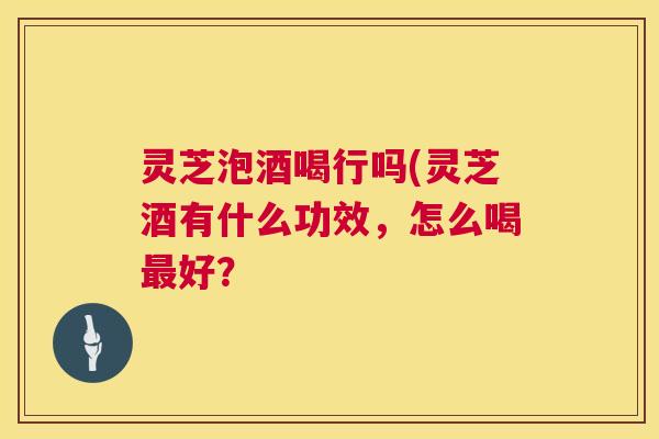 灵芝泡酒喝行吗(灵芝酒有什么功效，怎么喝最好？  第1张