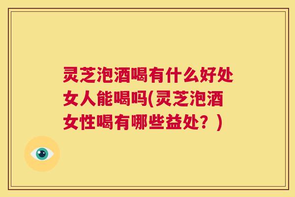 灵芝泡酒喝有什么好处女人能喝吗(灵芝泡酒女性喝有哪些益处？)  第1张