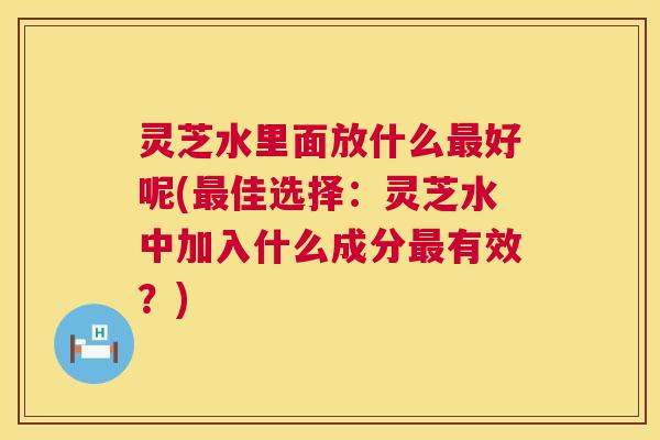 灵芝水里面放什么最好呢(最佳选择:灵芝水中加入什么成分最有效?) 第1张 灵芝水里面放什么最好呢(最佳选择:灵芝水中加入什么成分最有效?) 第1张