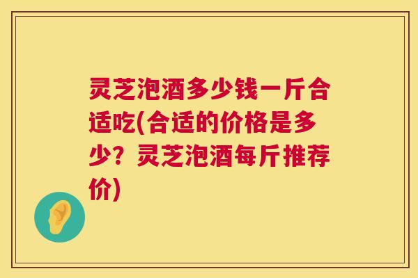 灵芝泡酒多少钱一斤合适吃(合适的价格是多少?灵芝泡酒每斤推荐价) 第1张 灵芝泡酒多少钱一斤合适吃(合适的价格是多少?灵芝泡酒每斤推荐价) 第1张