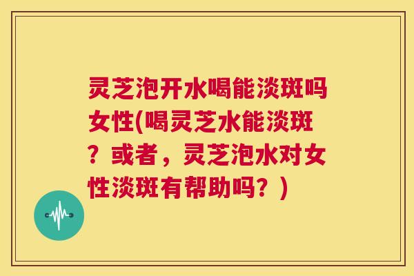 灵芝泡开水喝能淡斑吗女性(喝灵芝水能淡斑？或者，灵芝泡水对女性淡斑有帮助吗？)  第1张