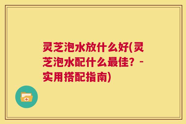 灵芝泡水放什么好(灵芝泡水配什么最佳?-实用搭配指南) 第1张 灵芝泡水放什么好(灵芝泡水配什么最佳?-实用搭配指南) 第1张