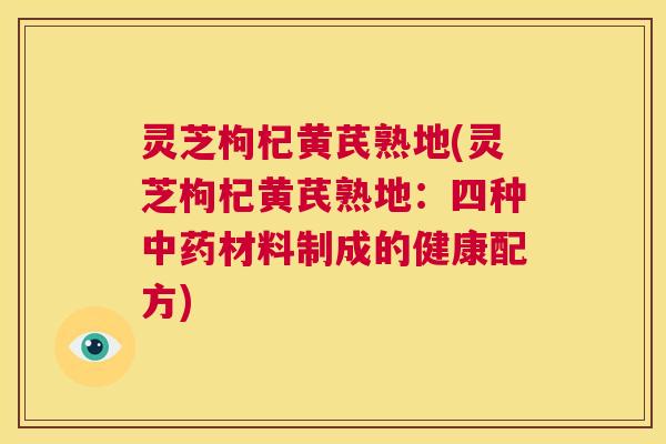 灵芝枸杞黄芪熟地(灵芝枸杞黄芪熟地:四种中药材料制成的健康配方) 第1张 灵芝枸杞黄芪熟地(灵芝枸杞黄芪熟地:四种中药材料制成的健康配方) 第1张